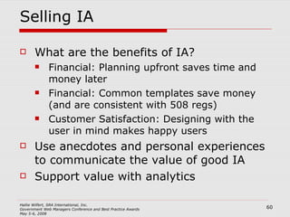 Selling IA What are the benefits of IA? Financial: Planning upfront saves time and money later Financial: Common templates save money (and are consistent with 508 regs) Customer Satisfaction: Designing with the user in mind makes happy users Use anecdotes and personal experiences to communicate the value of good IA Support value with analytics 