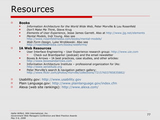 Resources Books Information Architecture for the World Wide Web , Peter Morville & Lou Rosenfeld Don’t Make Me Think , Steve Krug Elements of User Experience , Jesse James Garrett. Also at  http://www.jjg.net/elements Mental Models , Indi Young. Also see  http://www.rosenfeldmedia.com/books/mental-models/ Web Form Design , Luke Wroblewski. Also see  http://rosenfeldmedia.com/books/webforms/   IA Web Resources User Interface Engineering – User Experience research group:  http://www.uie.com   Check out BrainSparks! (podcast) and the email newsletter Boxes & Arrows – IA best practices, case studies, and other articles:  http://www.boxesandarrows.com   Information Architecture Institute – professional organization for IAs:  http://www.iainstitute.org   Peter Morville’s search & navigation pattern gallery:  http://www.flickr.com/photos/morville/collections/72157603785835882/ Usability.gov:  http://www.usability.gov Plain Language.gov:  http://www.plainlanguage.gov/index.cfm   Alexa (web site rankings):  http://www.alexa.com/ 