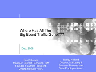 Where Has All The
      Big Board Traffic Gone???


       Dec. 2008



                                        Nancy Holland
         Ray Schreyer
                                     Director, Marketing &
Manager, Internet Recruiting, IBM
                                    Business Development
 Founder & Current President,
                                    DirectEmployers Assn.
    DirectEmployers Assn.
 