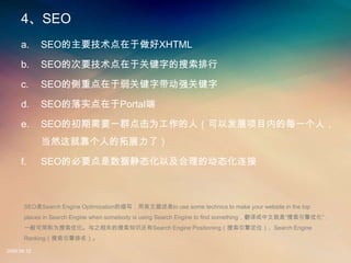 4
     a.      SEOҪXHTML

     b.      SEOĴҪڹؼֵ

     c.      SEOĲصؼִǿؼ

     d.      SEOʵPortal

     e.      SEOĳҪһȺΪˣԷչĿڵÿһˣ
             ȻͿ˵չˣ

     f.      SEOıҪݾ̬ԼĶ̬



       SEOSearch Engine OptimizationдӢto use some technics to make your website in the top
       places in Search Engine when somebody is using Search Engine to find somethingľǡŻ
       һɼΪŻ֮ص֪ʶSearch Engine Positioning涨λSearch Engine
       Ranking

2008.08.12
 
