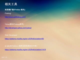 ع
     չ(Firefox ):

     Firebug:

     http://www.getfirebug.com/



     Yslow(Firebugʹ):

     http://developer.yahoo.com/yslow/



     Web Developer:

     https://addons.mozilla.org/en-US/firefox/addon/60



     Ie tab(FirefoxϵõǰϵͳIEں):

     https://addons.mozilla.org/en-US/firefox/addon/1419



2008.11.07
 
