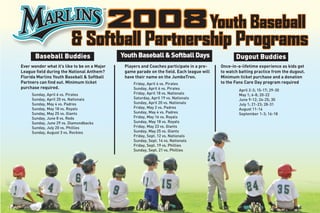 2008 Youth Baseball
                         & Softball Partnership Programs
                                               Youth Baseball & Softball Days
       Baseball Buddies                                                                             Dugout Buddies
Ever wonder what it’s like to be on a Major     Players and Coaches participate in a pre-    Once-in-a-lifetime experience as kids get
League field during the National Anthem?        game parade on the field. Each league will   to watch batting practice from the dugout.
Florida Marlins Youth Baseball & Softball       have their name on the JumboTron.            Minimum ticket purchase and a donation
Partners can find out. Minimum ticket                                                        to the Fans Care Day program required
                                                    Friday, April 4 vs. Pirates
purchase required.                                  Sunday, April 6 vs. Pirates                       April 2-3; 15-17; 29-30
                                                    Friday, April 18 vs. Nationals
     Sunday, April 6 vs. Pirates                                                                      May 1; 6-8; 20-22
                                                    Saturday, April 19 vs. Nationals
     Sunday, April 20 vs. Nationals                                                                   June 9-12; 24-25; 30
                                                    Sunday, April 20 vs. Nationals
     Sunday, May 4 vs. Padres                                                                         July 1; 21-23; 28-31
                                                    Friday, May 2 vs. Padres
     Sunday, May 18 vs. Royals                                                                        August 11-14
                                                    Sunday, May 4 vs. Padres
     Sunday, May 25 vs. Giants                                                                        September 1-3; 16-18
                                                    Friday, May 16 vs. Royals
     Sunday, June 8 vs. Reds
                                                    Sunday, May 18 vs. Royals
     Sunday, June 29 vs. Diamondbacks
                                                    Friday, May 23 vs. Giants
     Sunday, July 20 vs. Phillies
                                                    Sunday, May 25 vs. Giants
     Sunday, August 3 vs. Rockies
                                                    Friday, Sept. 12 vs. Nationals
                                                    Sunday, Sept. 14 vs. Nationals
                                                    Friday, Sept. 19 vs. Phillies
                                                    Sunday, Sept. 21 vs. Phillies