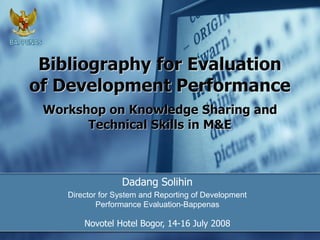 Bibliography for Evaluation
of Development Performance
Dadang Solihin
Director for System and Reporting of Development
Performance Evaluation-Bappenas
Novotel Hotel Bogor, 14-16 July 2008
Workshop on Knowledge Sharing and
Technical Skills in M&E
 