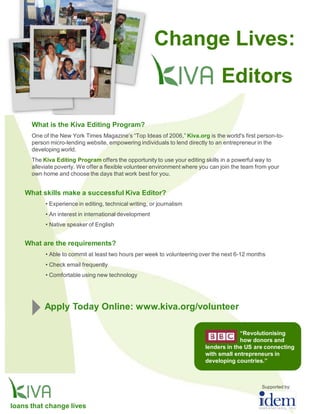 Change Lives:
                                                                                 Editors

      What is the Kiva Editing Program?
      One of the New York Times Magazine’s “Top Ideas of 2006,” Kiva.org is the world's first person-to-
      person micro-lending website, empowering individuals to lend directly to an entrepreneur in the
      developing world.
      The Kiva Editing Program offers the opportunity to use your editing skills in a powerful way to
      alleviate poverty. We offer a flexible volunteer environment where you can join the team from your
      own home and choose the days that work best for you.


    What skills make a successful Kiva Editor?
           • Experience in editing, technical writing, or journalism
           • An interest in international development
           • Native speaker of English


    What are the requirements?
           • Able to commit at least two hours per week to volunteering over the next 6-12 months
           • Check email frequently
           • Comfortable using new technology




           Apply Today Online: www.kiva.org/volunteer

                                                                                       “Revolutionising
                                                                                       how donors and
                                                                          lenders in the US are connecting
                                                                          with small entrepreneurs in
                                                                          developing countries.”



                                                                                                 Supported by:



loans that change lives
 