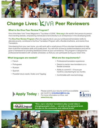 Change Lives:                                                 Peer Reviewers
What is the Kiva Peer Review Program?
One of the New York Times Magazine’s “Top Ideas of 2006,” Kiva.org is the world's first person-to-person
micro-lending website, empowering individuals to lend directly to an entrepreneur in the developing world.
The Kiva Peer Review Program offers the opportunity to use your professional translation skills to
alleviate poverty, contribute to the Kiva Translation Program with a flexible timeframe, and mentor Kiva
Translators.
Volunteering from your own home, you will work with a small group of Kiva volunteer translators to help
them build their translation skills and quality level. You will have access to posted translations and will be
given a framework for providing feedback to them at your convenience. This program is designed for
professional translators with variable schedules, so that you can participate during your down time.

What languages are needed?                                What are the requirements?
   • French                                                   • Professional translation experience
   • Portuguese                                               • Desire to mentor new translators on a
                                                                flexible schedule
   • Russian
                                                              • Ability to commit 5 - 6 hours per
   • Spanish
                                                                month to volunteering for six months
   • Possible future needs: Arabic and Tagalog
                                                              • Comfortable with new technology




                                           Please submit your resume and hours available        Supported by:
                                           per month to reviewteam@kiva.org.
         Apply Today :                     For more information on Kiva, visit
                                           www.kiva.org.


                                   “Kiva .org’s volunteer translators play crucial roles in
                                   changing people’s lives — not only on the personal level,
                                   but also on the community and national levels”
 