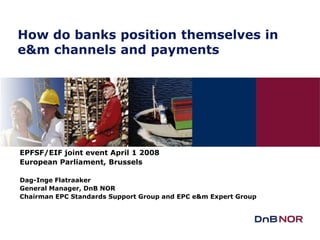 How do banks position themselves in
e&m channels and payments




EPFSF/EIF joint event April 1 2008
European Parliament, Brussels

Dag-Inge Flatraaker
General Manager, DnB NOR
Chairman EPC Standards Support Group and EPC e&m Expert Group
 