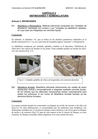 Comentarios a la Norma E.070 ALBAÑILERIA SENCICO – San Bartolomé
11
CAPÍTULO 2
DEFINICIONES Y NOMENCLATURA
Artículo 3. DEFINICIONES
3.1 Albañilería o Mampostería. Material estructural compuesto por "unidades de
albañilería" asentadas con mortero o por "unidades de albañilería" apiladas,
en cuyo caso son integradas con concreto líquido.
Comentario
En adelante, el subíndice “m” que se utiliza en los distintos parámetros empleados en el
diseño estructural (f´m, v´m, etc.), proviene de la palabra inglesa “masonry” o mampostería.
La albañilería compuesta por unidades apilables, también se le denomina “Albañilería de
Junta Seca” por carecer de mortero en las juntas. Estas unidades pueden ser hechas de sílice-
cal o de concreto (Fig. 2.1).
3.2 Albañilería Armada. Albañilería reforzada interiormente con varillas de acero
distribuidas vertical y horizontalmente e integrada mediante concreto líquido,
de tal manera que los diferentes componentes actúen conjuntamente para
resistir los esfuerzos. A los muros de Albañilería Armada también se les
denomina Muros Armados.
Comentario
Los muros armados pueden ser construidos con bloques de arcilla, de concreto o de sílice-cal
(Fig.2.2). En estas edificaciones, es recomendable que los ambientes sean modulares, con
dimensiones múltiplos de 15 cm para los bloques sílico-calcáreos y de 20 cm para los bloques
de arcilla y de concreto (Fig.2.3), para de esta manera evitar el retaceo de bloques, en caso
contrario, los bloques recortados deben emplearse en la zona central del muro.
Fig.2.1. Unidades apilables de sílice-cal (izquierda) y de concreto (derecha).
 