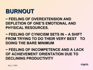 BURNOUT ~ FEELING OF OVEREXTENSION AND DEPLETION OF ONE’S EMOTIONAL AND  PHYSICAL RESOURCES. ~ FEELING OF CYNICISM SETS IN – A SHIFT  FROM TRYING TO DO THEIR VERY BEST  TO DOING THE BARE MINIMUM ~ FEELING OF INCOMPETENCE AND A LACK  OF ACHIEVEMENT ORIENTATION DUE TO  DECLINING PRODUCTIVITY    CONTD. 