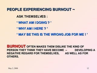 PEOPLE EXPERIENCING BURNOUT ~   ASK THEMSELVES :   ‘  WHAT AM I DOING ? ’ ‘  WHY AM I HERE ? ’ ‘  MAY BE THIS IS THE WRONG JOB FOR ME ! ’ BURNOUT   OFTEN MAKES THEM DISLIKE THE KIND OF  PERSON THEY THINK THEY HAVE BECOME  –  DEVELOPING A NEGATIVE REGARD FOR THEMSELVES,  AS WELL AS FOR OTHERS. 