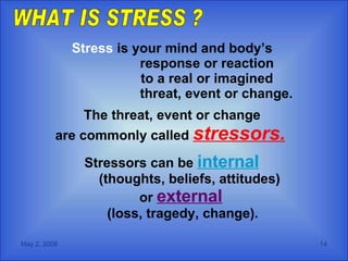 Stress  is your mind and body’s  response or reaction  to a real or imagined    threat, event or change. The threat, event or change  are commonly called  stressors.   Stressors can be  internal   (thoughts, beliefs, attitudes)  or  external   (loss, tragedy, change). WHAT IS STRESS ? 