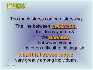 Too much stress can be distressing. The line between  eustress ,   that turns you on &  the  distress   that wears you out  is often difficult to distinguish. Healthful stress levels   vary greatly among individuals. stress : 