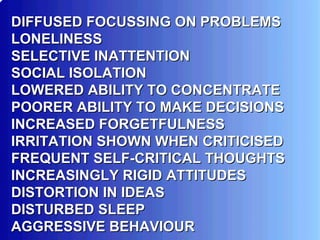 DIFFUSED FOCUSSING ON PROBLEMS  LONELINESS SELECTIVE INATTENTION SOCIAL ISOLATION LOWERED ABILITY TO CONCENTRATE POORER ABILITY TO MAKE DECISIONS INCREASED FORGETFULNESS IRRITATION SHOWN WHEN CRITICISED FREQUENT SELF-CRITICAL THOUGHTS INCREASINGLY RIGID ATTITUDES DISTORTION IN IDEAS DISTURBED SLEEP AGGRESSIVE BEHAVIOUR  