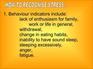1. Behaviour indicators include:  lack of enthusiasm for family,  work or life in general,  withdrawal,  change in eating habits,  inability to have sound sleep,  sleeping excessively, anger,  fatigue. HOW TO RECOGNISE STRESS : 