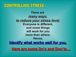 There are  many ways  to reduce your stress level. Everyone is different, and some things  will work for you more than others.  Hence, Identify what works well for you. Here are some Do’s and Don’ts… CONTROLLING STRESS : 