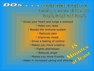 Gives your heart and lungs a workout Helps you relax Boosts the immune system Reduces pain Improves mood Gives a feeling of control Makes you more creative Fights depression Reduces anger Makes you more friendly Helps in increased caring and sharing DOs . . . BEGIN WITH A SMILE & develop a sense of humour -  laugh, laugh and laugh. 15 Minutes at least 