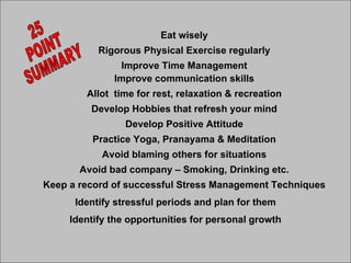 Eat wisely Rigorous Physical Exercise regularly Improve Time Management Improve communication skills Allot  time for rest, relaxation & recreation Develop Hobbies that refresh your mind Develop Positive Attitude Practice Yoga, Pranayama & Meditation Avoid blaming others for situations Avoid bad company – Smoking, Drinking etc. Keep a record of successful Stress Management Techniques Identify stressful periods and plan for them Identify the opportunities for personal growth 25 POINT SUMMARY 