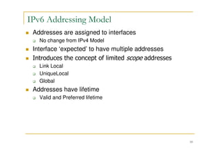 10
IPv6 Addressing Model
Addresses are assigned to interfaces
No change from IPv4 Model
Interface ‘expected’ to have multiple addresses
Introduces the concept of limited scope addresses
Link Local
UniqueLocal
Global
Addresses have lifetime
Valid and Preferred lifetime
 