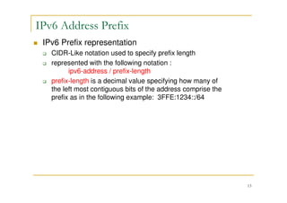 13
IPv6 Address Prefix
IPv6 Prefix representation
CIDR-Like notation used to specify prefix length
represented with the following notation :
ipv6-address / prefix-length
prefix-length is a decimal value specifying how many of
the left most contiguous bits of the address comprise the
prefix as in the following example: 3FFE:1234::/64
 