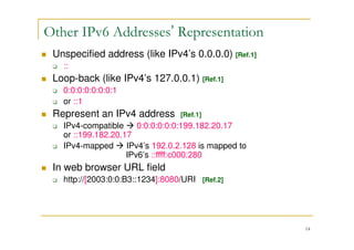 14
Unspecified address (like IPv4’s 0.0.0.0) [Ref.1]
::
Loop-back (like IPv4’s 127.0.0.1) [Ref.1]
0:0:0:0:0:0:0:1
or ::1
Represent an IPv4 address [Ref.1]
IPv4-compatible 0:0:0:0:0:0:199.182.20.17
or ::199.182.20.17
IPv4-mapped IPv4’s 192.0.2.128 is mapped to
IPv6’s ::ffff:c000:280
In web browser URL field
http://[2003:0:0:B3::1234]:8080/URI [Ref.2]
Other IPv6 Addresses’ Representation
 