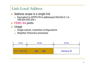 18
Link-Local Address
Address scope is a single link
Equivalent to APIPA IPv4 addresses(169.254.0.1 to
169.254.255.254 )
FE80::/64 prefix
Usage
Single subnet, routerless configurations
Neighbor Discovery processes
1111 1110 10 Interface ID
10 bits 64 bits
000 . . . 000
54 bits
 