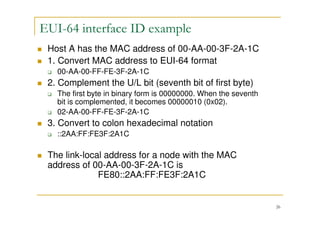 26
EUI-64 interface ID example
Host A has the MAC address of 00-AA-00-3F-2A-1C
1. Convert MAC address to EUI-64 format
00-AA-00-FF-FE-3F-2A-1C
2. Complement the U/L bit (seventh bit of first byte)
The first byte in binary form is 00000000. When the seventh
bit is complemented, it becomes 00000010 (0x02).
02-AA-00-FF-FE-3F-2A-1C
3. Convert to colon hexadecimal notation
::2AA:FF:FE3F:2A1C
The link-local address for a node with the MAC
address of 00-AA-00-3F-2A-1C is
FE80::2AA:FF:FE3F:2A1C
 