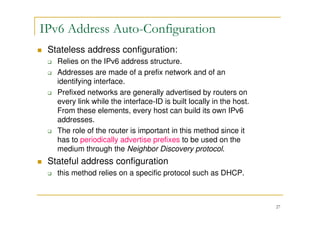 27
Stateless address configuration:
Relies on the IPv6 address structure.
Addresses are made of a prefix network and of an
identifying interface.
Prefixed networks are generally advertised by routers on
every link while the interface-ID is built locally in the host.
From these elements, every host can build its own IPv6
addresses.
The role of the router is important in this method since it
has to periodically advertise prefixes to be used on the
medium through the Neighbor Discovery protocol.
Stateful address configuration
this method relies on a specific protocol such as DHCP.
IPv6 Address Auto-Configuration
 