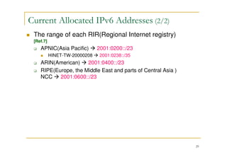 29
The range of each RIR(Regional Internet registry)
[Ref.7]
APNIC(Asia Pacific) 2001:0200::/23
HINET-TW-20000208 2001:0238::/35
ARIN(American) 2001:0400::/23
RIPE(Europe, the Middle East and parts of Central Asia )
NCC 2001:0600::/23
Current Allocated IPv6 Addresses (2/2)
 