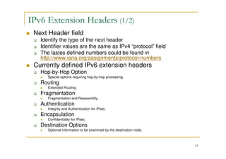 34
IPv6 Extension Headers (1/2)
Next Header field
Identify the type of the next header
Identifier values are the same as IPv4 “protocol” field
The lastes defined numbers could be found in
http://www.iana.org/assignments/protocol-numbers
Currently defined IPv6 extension headers
Hop-by-Hop Option
Special options requiring hop-by-hop processing.
Routing
Extended Routing.
Fragmentation
Fragmentation and Reassembly.
Authentication
Integrity and Authentication for IPsec.
Encapsulation
Confidentiality for IPsec.
Destination Options
Optional information to be examined by the destination node.
 