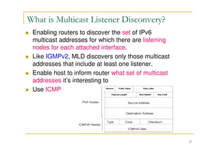 37
What is Multicast Listener Disconvery?
Enabling routers to discover the set of IPv6
multicast addresses for which there are listening
nodes for each attached interface.
Like IGMPv2, MLD discovers only those multicast
addresses that include at least one listener.
Enable host to inform router what set of multicast
addresses it’s interesting to
Use ICMP
 