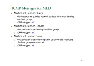 38
ICMP Messages for MLD
Multicast Listener Query
Multicast router queries network to determine membership
in a host group
ICMPv6 type 130
Multicast Listener Report
Host declares membership in a host group
ICMPv6 type 131
Multicast Listener Done
Host declares that there might not be any more members
of a host group on a subnet
ICMPv6 type 132
 