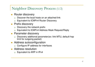 42
Neighbor Discovery Process (1/2)
Router discovery
Discover the local hosts on an attached link
Equivalent to ICMPv4 Router Discovery
Prefix discovery
Discovery the network prefix
Equivalent to ICMPv4 Address Mask Request/Reply
Parameter discovery
Discovery additional parameter(ex: link MTU, default hop
limit for outgoing packet)
Address autoconfiguration
Configure IP address for interfaces
Address resolution
Equivalent to ARP in IPv4
 