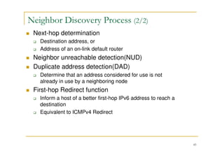 43
Next-hop determination
Destination address, or
Address of an on-link default router
Neighbor unreachable detection(NUD)
Duplicate address detection(DAD)
Determine that an address considered for use is not
already in use by a neighboring node
First-hop Redirect function
Inform a host of a better first-hop IPv6 address to reach a
destination
Equivalent to ICMPv4 Redirect
Neighbor Discovery Process (2/2)
 