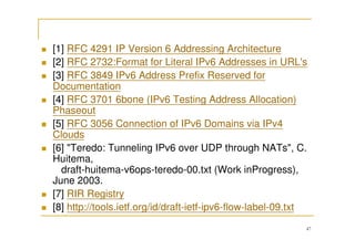 47
[1] RFC 4291 IP Version 6 Addressing Architecture
[2] RFC 2732:Format for Literal IPv6 Addresses in URL's
[3] RFC 3849 IPv6 Address Prefix Reserved for
Documentation
[4] RFC 3701 6bone (IPv6 Testing Address Allocation)
Phaseout
[5] RFC 3056 Connection of IPv6 Domains via IPv4
Clouds
[6] "Teredo: Tunneling IPv6 over UDP through NATs", C.
Huitema,
draft-huitema-v6ops-teredo-00.txt (Work inProgress),
June 2003.
[7] RIR Registry
[8] http://tools.ietf.org/id/draft-ietf-ipv6-flow-label-09.txt
 