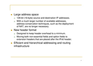 6
Large address space
128-bit (16-byte) source and destination IP addresses.
With a much larger number of available addresses,
address-conservation techniques, such as the deployment
of NAT, are no longer necessary.
New header format
Designed to keep header overhead to a minimum.
Moving both non-essential fields and option fields to
extension headers that are placed after the IPv6 header.
Efficient and hierarchical addressing and routing
infrastructure
 