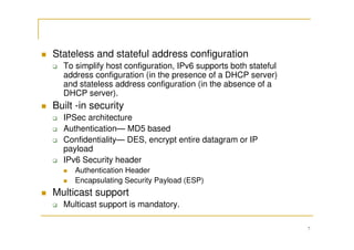7
Stateless and stateful address configuration
To simplify host configuration, IPv6 supports both stateful
address configuration (in the presence of a DHCP server)
and stateless address configuration (in the absence of a
DHCP server).
Built -in security
IPSec architecture
Authentication— MD5 based
Confidentiality— DES, encrypt entire datagram or IP
payload
IPv6 Security header
Authentication Header
Encapsulating Security Payload (ESP)
Multicast support
Multicast support is mandatory.
 