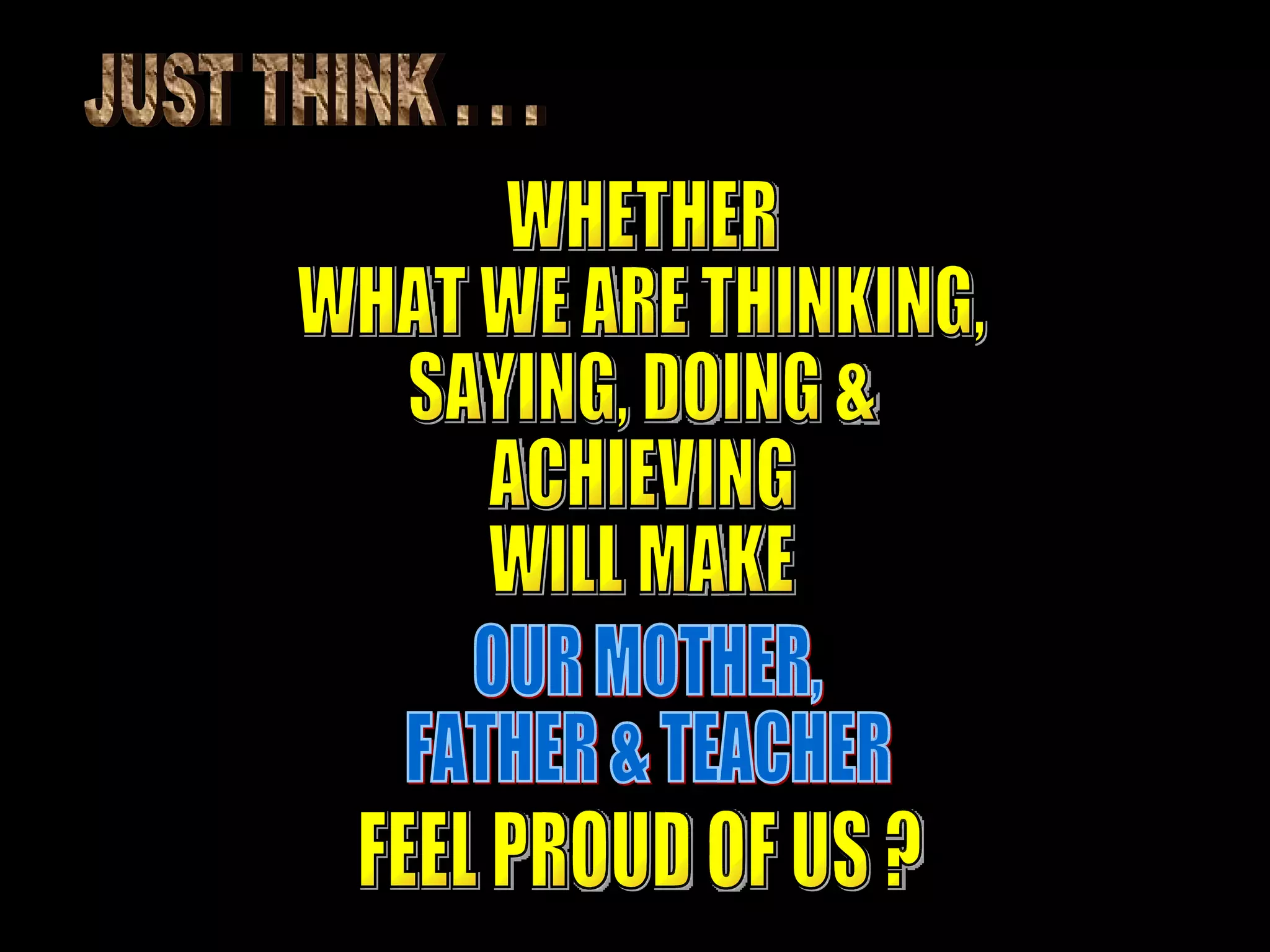 JUST THINK . . . WHETHER WHAT WE ARE THINKING, SAYING, DOING & ACHIEVING WILL MAKE  OUR MOTHER, FATHER & TEACHER FEEL PROUD OF US ? 