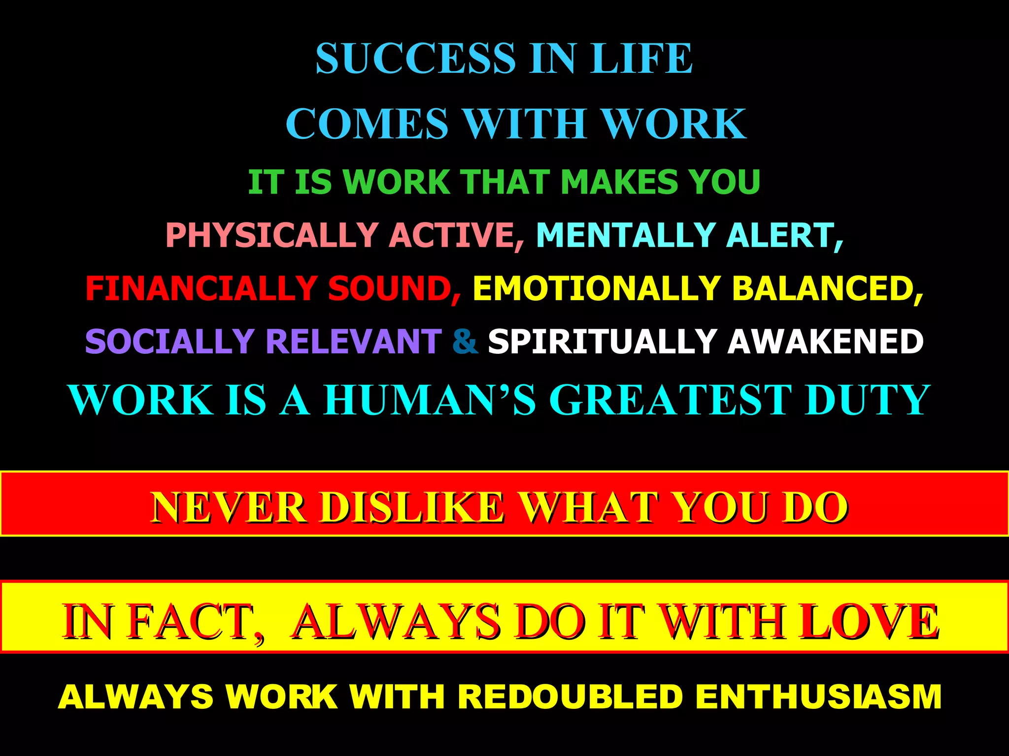 SUCCESS IN LIFE COMES WITH WORK IT IS WORK THAT MAKES YOU PHYSICALLY ACTIVE,   MENTALLY ALERT, FINANCIALLY SOUND,   EMOTIONALLY BALANCED, SOCIALLY RELEVANT   &  SPIRITUALLY AWAKENED WORK IS A HUMAN’S GREATEST DUTY   NEVER DISLIKE WHAT YOU DO   IN FACT,  ALWAYS DO IT WITH  LOVE   ALWAYS WORK WITH REDOUBLED ENTHUSIASM   