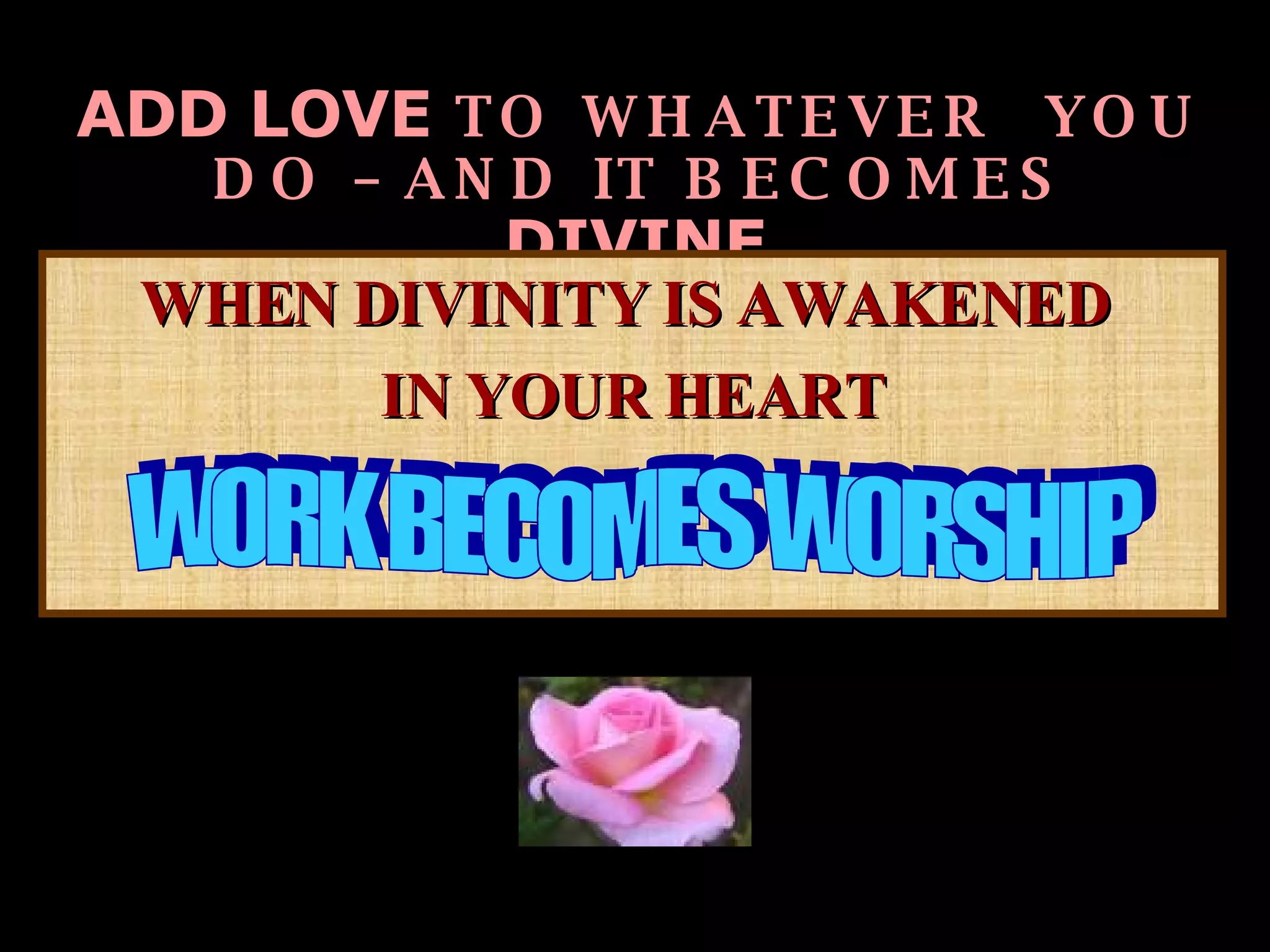 ADD LOVE  TO WHATEVER  YOU DO – AND IT BECOMES  DIVINE   WHEN DIVINITY IS AWAKENED  IN YOUR HEART WORK BECOMES WORSHIP  