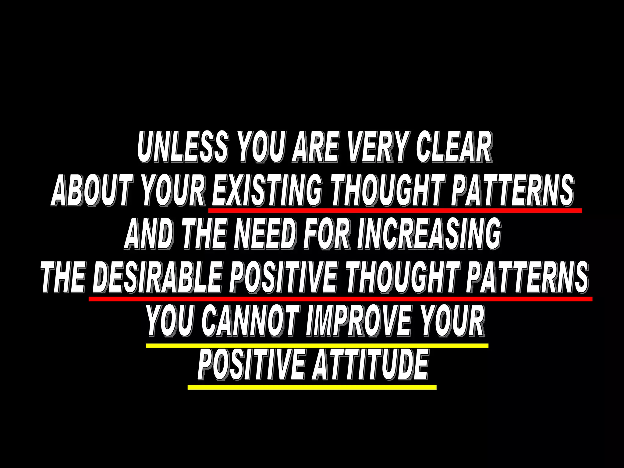 UNLESS YOU ARE VERY CLEAR ABOUT YOUR EXISTING THOUGHT PATTERNS AND THE NEED FOR INCREASING THE DESIRABLE POSITIVE THOUGHT PATTERNS YOU CANNOT IMPROVE YOUR POSITIVE ATTITUDE 
