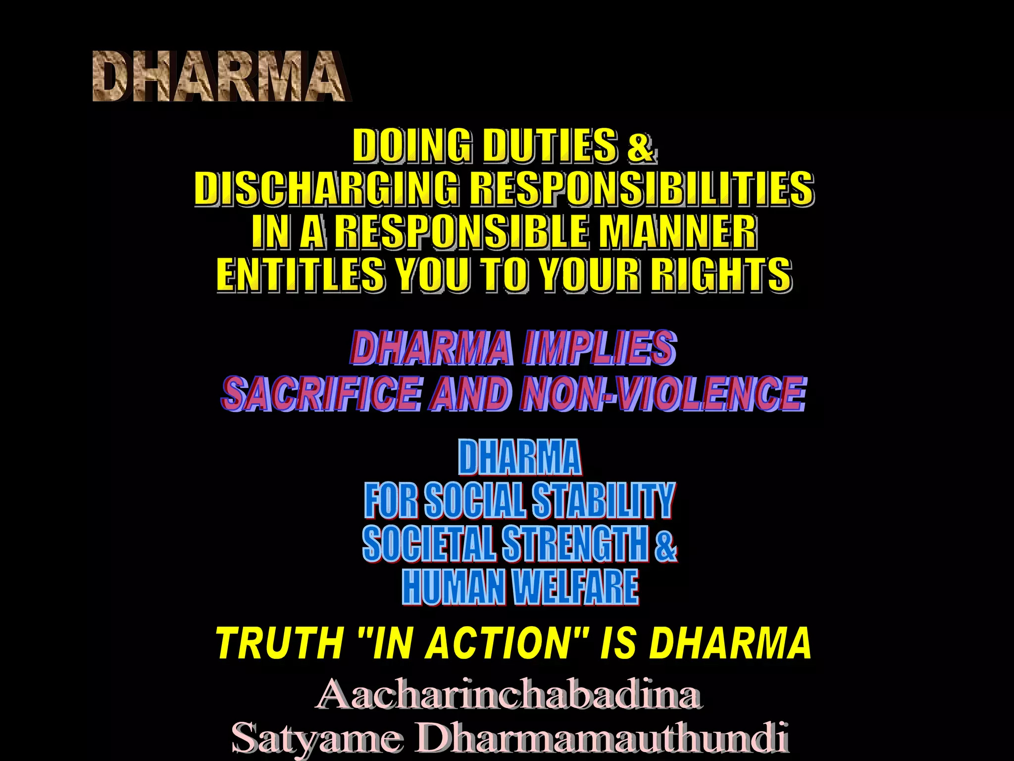 DHARMA DOING DUTIES & DISCHARGING RESPONSIBILITIES IN A RESPONSIBLE MANNER ENTITLES YOU TO YOUR RIGHTS DHARMA IMPLIES SACRIFICE AND NON-VIOLENCE DHARMA FOR SOCIAL STABILITY SOCIETAL STRENGTH & HUMAN WELFARE TRUTH "IN ACTION" IS DHARMA Aacharinchabadina Satyame Dharmamauthundi 
