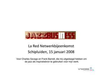La Red Netwerkbijeenkomst
          Schipluiden, 15 januari 2008
          Schipluiden, 15 januari 2008
Voor Charles Savage en Frank Barrett, die mij uitgedaagd hebben om
       de jazz als inspiratiebron te g
           j          p              gebruiken voor mijn werk.
                                                      j