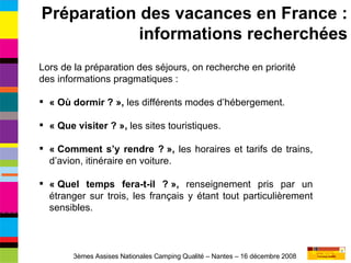 Lors de la préparation des séjours, on recherche en priorité des informations pragmatiques : « Où dormir ? »,  les différents modes d’hébergement. « Que visiter ? »,  les sites touristiques. « Comment s’y rendre ? »,  les horaires et tarifs de trains, d’avion, itinéraire en voiture. « Quel temps fera-t-il ? »,  renseignement pris par un étranger sur trois, les français y étant tout particulièrement sensibles. Préparation des vacances en France : informations recherchées 