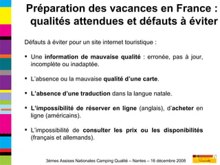 Défauts à éviter pour un site internet touristique : Une  information de mauvaise qualité  : erronée, pas à jour, incomplète ou inadaptée. L’absence ou la mauvaise  qualité d’une carte . L’absence d’une traduction  dans la langue natale. L’impossibilité de réserver en ligne  (anglais), d’ acheter  en ligne (américains). L’impossibilité de  consulter les prix ou les disponibilités  (français et allemands). Préparation des vacances en France : qualités attendues et défauts à éviter 