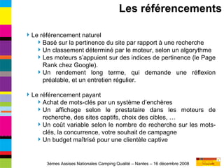 Le référencement naturel Basé sur la pertinence du site par rapport à une recherche Un classement déterminé par le moteur, selon un algorythme Les moteurs s’appuient sur des indices de pertinence (le Page Rank chez Google). Un rendement long terme, qui demande une réflexion préalable, et un entretien régulier. Le référencement payant Achat de mots-clés par un système d’enchères Un affichage selon le prestataire dans les moteurs de recherche, des sites captifs, choix des cibles, … Un coût variable selon le nombre de recherche sur les mots-clés, la concurrence, votre souhait de campagne Un budget maîtrisé pour une clientèle captive Les référencements 