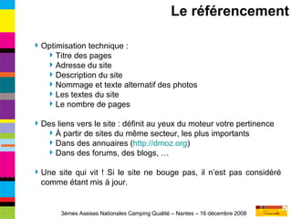 Optimisation technique : Titre des pages Adresse du site Description du site Nommage et texte alternatif des photos Les textes du site Le nombre de pages Des liens vers le site : définit au yeux du moteur votre pertinence À partir de sites du même secteur, les plus importants Dans des annuaires ( http://dmoz.org ) Dans des forums, des blogs, … Une site qui vit ! Si le site ne bouge pas, il n’est pas considéré comme étant mis à jour. Le référencement 