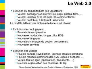 Le Web 2.0 Evolution du comportement des utilisateurs : Veulent échanger sur internet: les blogs, photos, films, … Veulent interagir avec les sites : les commentaires Veulent contribuer à l’internet : Wikipédia Le modèle éditeur vers l’internaute/lecteur est révolu ! Evolutions technologiques Formats de compression Nouveaux modes d’échanges : flux RSS Nouveaux langages Nouvelles interfaces de gestion de contenus Nouveaux services Evolution des usages Plus de partage : syndication, licences creative commons Plus de réseaux, communautés : My Space, Facebook, … Vers le tout en ligne (applications, documents, …) Nouvelle organisation des contenus : le tag 