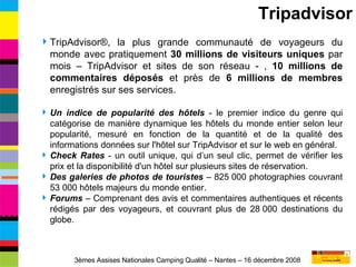 Tripadvisor TripAdvisor®, la plus grande communauté de voyageurs du monde avec pratiquement  30 millions de visiteurs uniques  par mois – TripAdvisor et sites de son réseau - ,  10 millions de commentaires déposés  et près de  6 millions de membres  enregistrés sur ses services. Un indice de popularité des hôtels  - le premier indice du genre qui catégorise de manière dynamique les hôtels du monde entier selon leur popularité, mesuré en fonction de la quantité et de la qualité des informations données sur l'hôtel sur TripAdvisor et sur le web en général. Check Rates  - un outil unique, qui d’un seul clic, permet de vérifier les prix et la disponibilité d'un hôtel sur plusieurs sites de réservation. Des galeries de photos de touristes  – 825 000 photographies couvrant 53 000 hôtels majeurs du monde entier.  Forums  – Comprenant des avis et commentaires authentiques et récents rédigés par des voyageurs, et couvrant plus de 28 000 destinations du globe.  