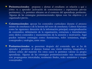 Preinstruccionales :  preparan y alertan al estudiante en relación a qué y cómo va a aprender (activación de conocimientos y experiencias previas pertinentes) y le permiten ubicarse en el contexto del aprendizaje pertinente. Algunas de las estrategias preinstruccionales típicas son: los objetivos y el organizador previo.  Coinstruccionales : apoyan los contenidos curriculares durante el proceso mismo de enseñanza o de la lectura del texto de enseñanza. Cubren funciones como las siguientes: detección de la información principal; conceptualización de contenidos; delimitación de la organización, estructura e interrelaciones entre dichos contenidos y mantenimiento de la atención y motivación. Aquí pueden incluirse estrategias como: ilustraciones, redes semánticas, mapas conceptuales y analogías, entre otras.  Posinstruccionales : se presentan después del contenido que se ha de aprender y permiten al alumno formar una visión sintética, integradora e incluso critica del material. En otros casos le permiten valorar su propio aprendizaje. Algunas de las estrategias posinstruccionales más reconocidas son: pospreguntas intercaladas, resúmenes finales, redes semánticas y mapas conceptuales.  
