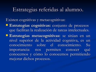 Estrategias referidas al alumno. Existen cognitivas y metacognitivas: Estrategias cognitivas:  conjunto de procesos  que facilitan la realización de tareas intelectuales. Estrategias metacognitivas:  se sitúan en un nivel superior de la actividad cognitiva, es un conocimiento sobre el conocimiento. Su importancia: nos permiten conocer qué conocemos y cómo lo conocemos permitiendo mejorar dichos procesos. 