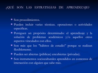 ¿QUÉ SON LAS ESTRATEGIAS DE APRENDIZAJE?  Son procedimientos.  Pueden incluir varias técnicas. operaciones o actividades especificas.  Persiguen un propósito determinado: el aprendizaje y la solución de problemas académicos y/o aquellos otros aspectos vinculados con ellos.  Son más que los "hábitos de estudio” porque se realizan flexiblemente.  Pueden ser abiertas (públicas) encubiertas (privadas).  Son instrumentos socioculturales aprendidos en contextos de interacción con alguien que sabe más.  